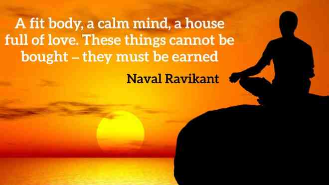 A fit body, a calm mind, a house full of love. These things cannot be bought – they must be earned.” -Naval Ravikant