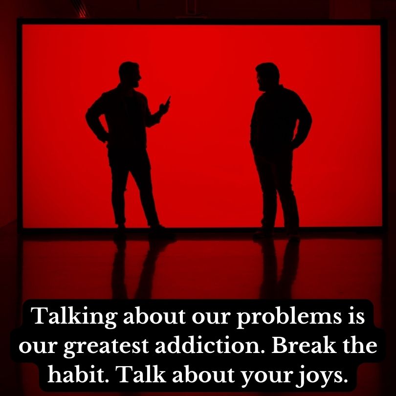 Talking about our problems is our greatest addiction. Break the habit. Talk about your joys. – Rita Schiano